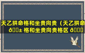 天乙拱命格和坐贵向贵（天乙拱命 🐱 格和坐贵向贵格区 🐋 别）